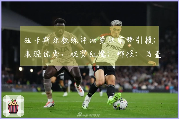 纽卡斯尔教练评论曼联前锋引援：表现优秀，祝贺红魔；邮报：马奎尔健康恢复，将入选比赛名单