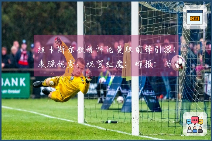 纽卡斯尔教练评论曼联前锋引援：表现优秀，祝贺红魔；邮报：马奎尔健康恢复，将入选比赛名单