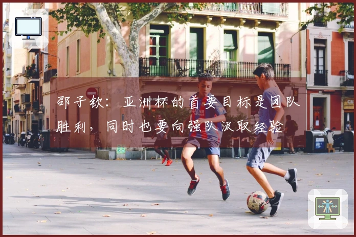 邵子钦：亚洲杯的首要目标是团队胜利，同时也要向强队汲取经验