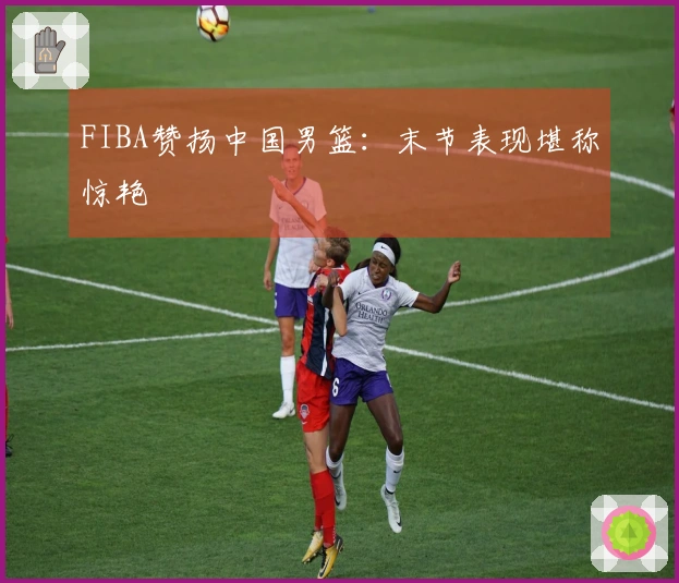 FIBA赞扬中国男篮：末节表现堪称惊艳