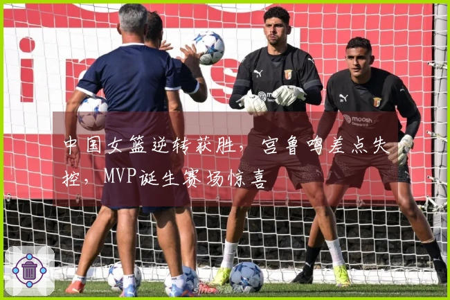中国女篮逆转获胜，宫鲁鸣差点失控，MVP诞生赛场惊喜