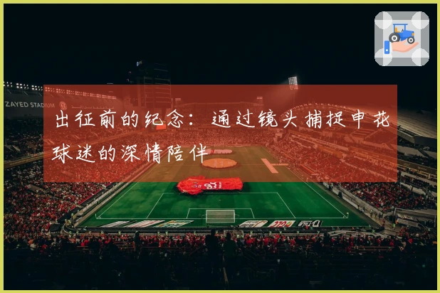 出征前的纪念：通过镜头捕捉申花球迷的深情陪伴