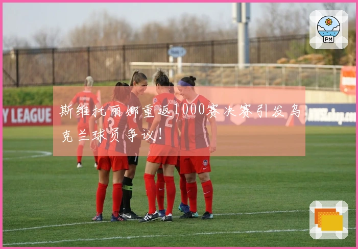 斯维托丽娜重返1000赛决赛引发乌克兰球员争议!