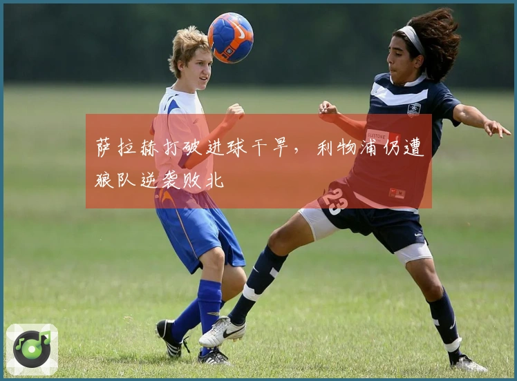 萨拉赫打破进球干旱，利物浦仍遭狼队逆袭败北