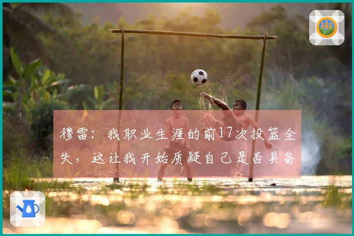 穆雷：我职业生涯的前17次投篮全失，这让我开始质疑自己是否具备征战NBA的能力