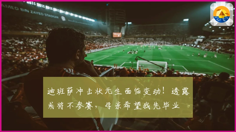 迪班萨冲击状元生面临变动!透露或将不参赛,母亲希望我先毕业