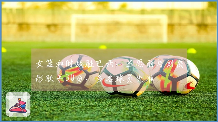 女篮加时战胜巴西，王思雨与刘禹彤联手30分，多名球员失准