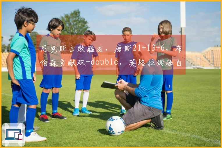 尼克斯击败猛龙，唐斯21+13+6，布伦森贡献双-double，英格拉姆独自31分难援队友