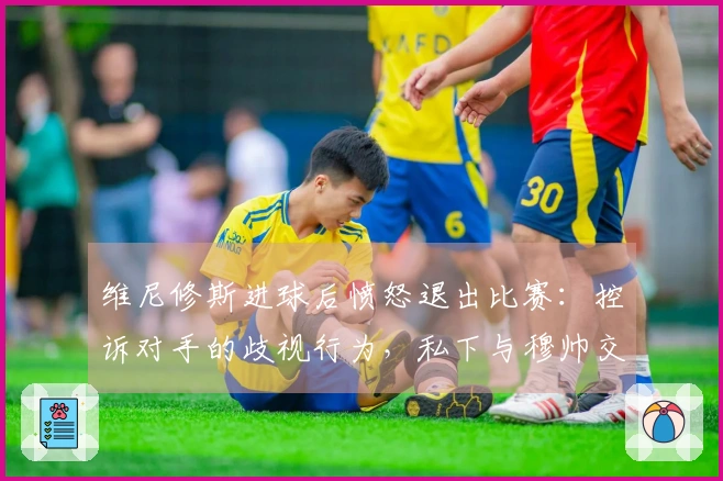 维尼修斯进球后愤怒退出比赛：控诉对手的歧视行为，私下与穆帅交流