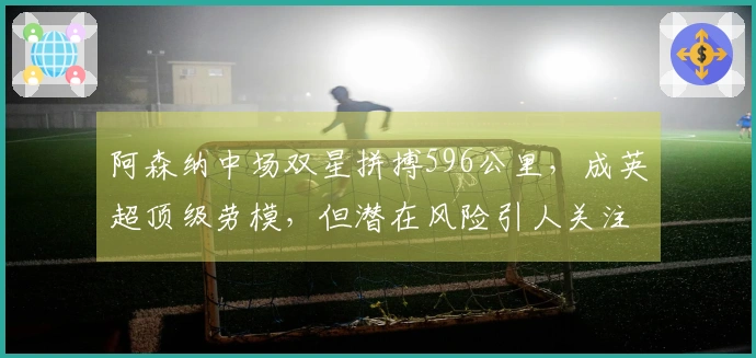 阿森纳中场双星拼搏596公里，成英超顶级劳模，但潜在风险引人关注