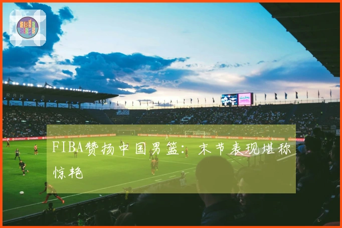 FIBA赞扬中国男篮：末节表现堪称惊艳