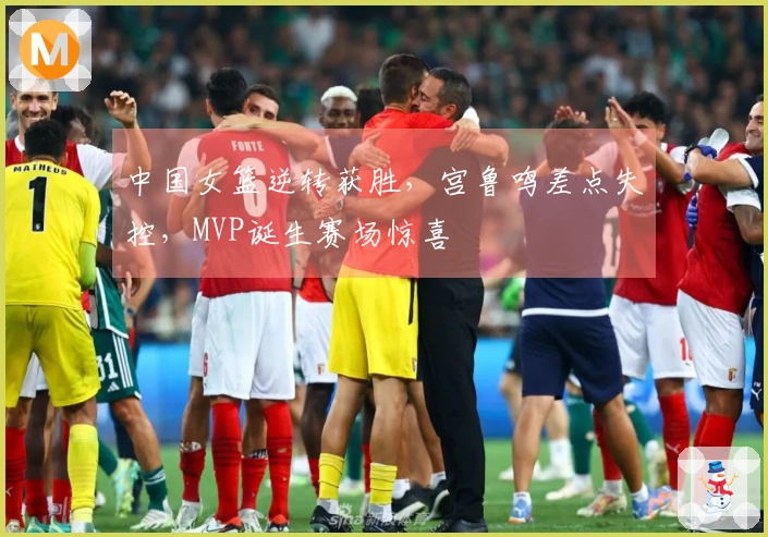 中国女篮逆转获胜，宫鲁鸣差点失控，MVP诞生赛场惊喜