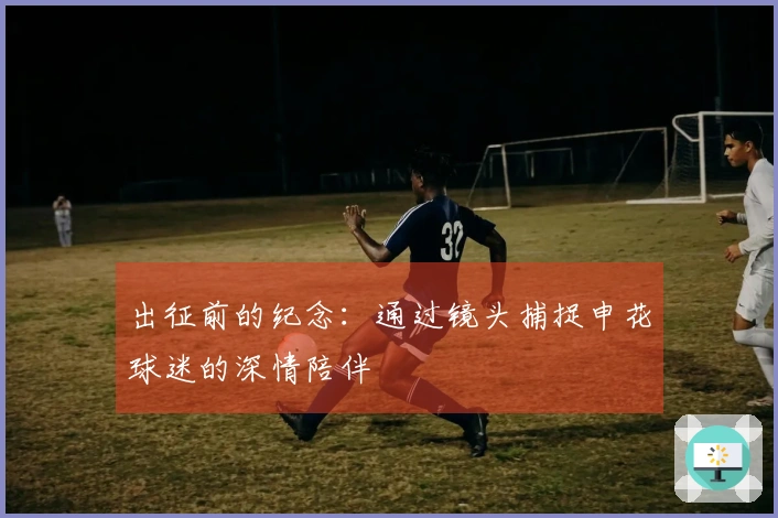 出征前的纪念：通过镜头捕捉申花球迷的深情陪伴