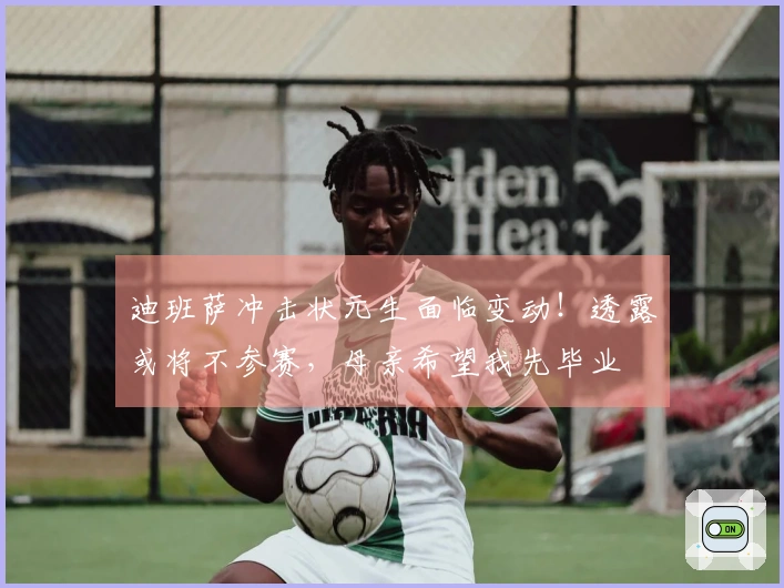 迪班萨冲击状元生面临变动！透露或将不参赛，母亲希望我先毕业