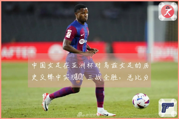 中国女足在亚洲杯对乌兹女足的历史交锋中实现了三战全胜，总比分达到了30-0