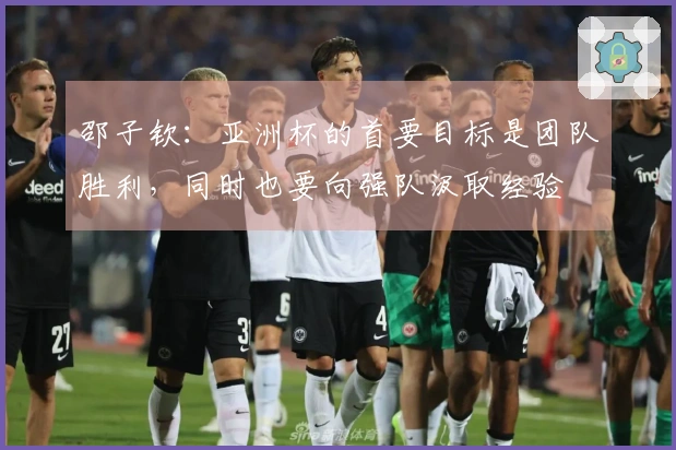 邵子钦:亚洲杯的首要目标是团队胜利,同时也要向强队汲取经验