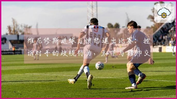 维尼修斯进球后愤怒退出比赛：控诉对手的歧视行为，私下与穆帅交流